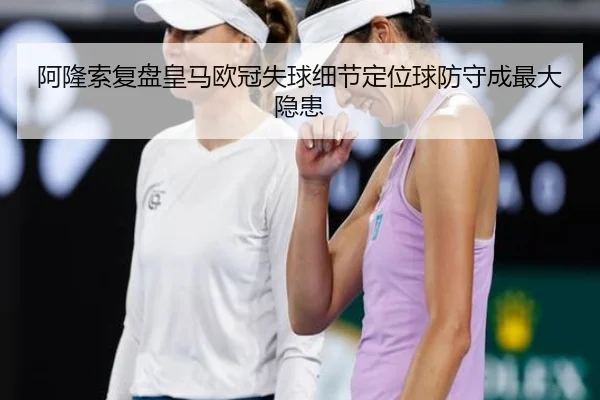 阿隆索复盘皇马欧冠失球细节定位球防守成最大隐患